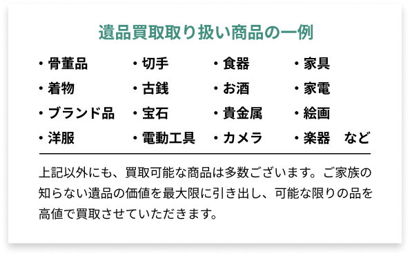 遺品買取取り扱い商品の一例 ・骨董品・切手・食器・家具・着物・古銭・お酒・家電・ブランド品・宝石・貴金属・絵画・洋服など