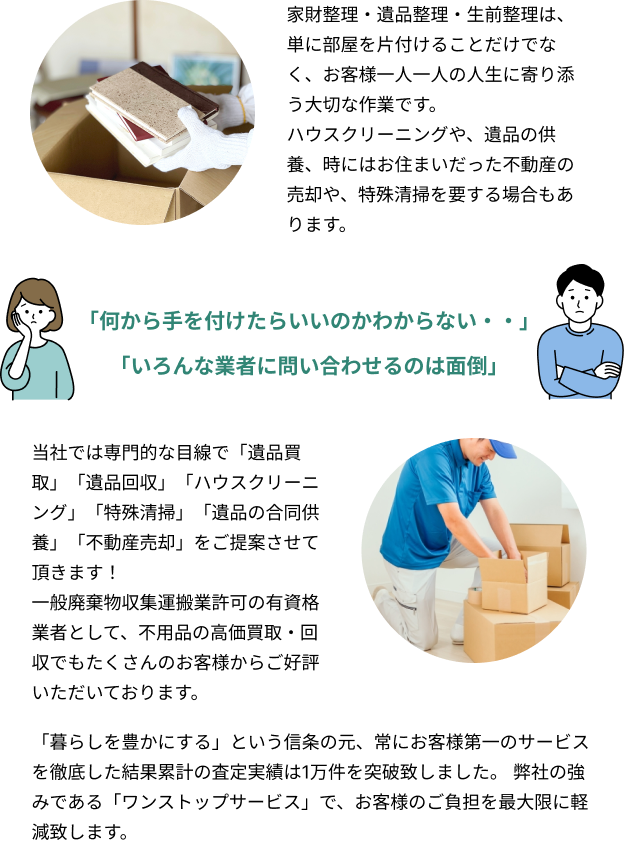 家財整理・遺品整理・生前整理は、単に部屋を片付けることだけでなく、お客様一人一人の人生に寄り添う大切な作業です。ハウスクリーニングや、遺品の供養、時にはお住まいだった不動産の売却や、特殊清掃を要する場合もあります。「何から手を付けたらいいのかわからない・・」「いろんな業者に問い合わせるのは面倒」当社では専門的な目線で「遺品買取」「遺品回収」「ハウスクリーニング」「特殊清掃」「遺品の合同供養」「不動産売却」をご提案させて頂きます！一般廃棄物収集運搬業許可の有資格業者として、不用品の高価買取・回収でもたくさんのお客様からご好評いただいております。「暮らしを豊かにする」という信条の元、常にお客様第一のサービスを徹底した結果累計の査定実績は1万件を突破致しました。当社の強みである「ワンストップサービス」で、お客様のご負担を最大限に軽減致します。