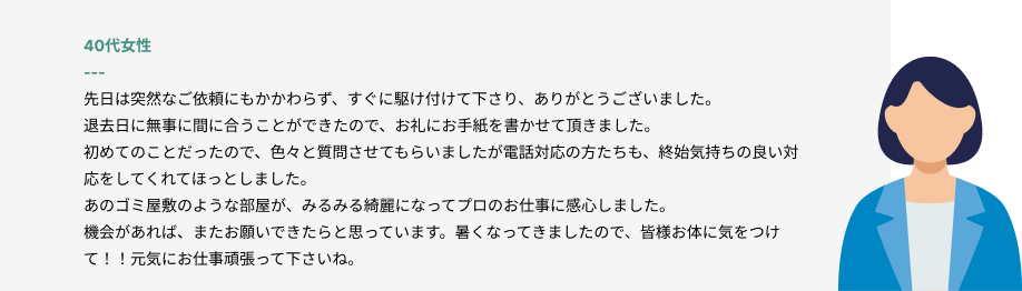 40代女性
先日は突然なご依頼にもかかわらず、すぐに駆け付けて下さり、ありがとうございました。
退去日に無事に間に合うことができたので、お礼にお手紙を書かせて頂きました。
初めてのことだったので、色々と質問させてもらいましたが電話対応の方たちも、終始気持ちの良い対応をしてくれてほっとしました。
あのゴミ屋敷のような部屋が、みるみる綺麗になってプロのお仕事に感心しました。
機会があれば、またお願いできたらと思っています。暑くなってきましたので、皆様お体に気をつけて！！元気にお仕事頑張って下さいね。