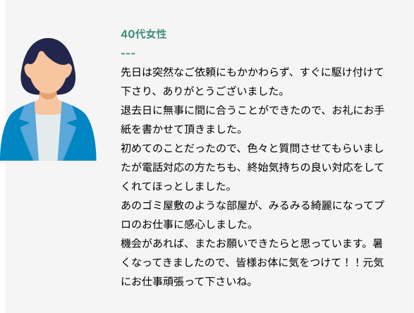 40代女性
先日は突然なご依頼にもかかわらず、すぐに駆け付けて下さり、ありがとうございました。
退去日に無事に間に合うことができたので、お礼にお手紙を書かせて頂きました。
初めてのことだったので、色々と質問させてもらいましたが電話対応の方たちも、終始気持ちの良い対応をしてくれてほっとしました。
あのゴミ屋敷のような部屋が、みるみる綺麗になってプロのお仕事に感心しました。
機会があれば、またお願いできたらと思っています。暑くなってきましたので、皆様お体に気をつけて！！元気にお仕事頑張って下さいね。