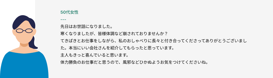 50代女性
先日はお世話になりました。
寒くなりましたが、皆様体調など崩されておりませんか？
てきぱきとお仕事をしながら、私のおしゃべりに長々と付き合ってくださってありがとうございました。本当にいい会社さんを紹介してもらったと思っています。
主人もきっと喜んでいると思います。
体力勝負のお仕事だと思うので、風邪などひかぬようお気をつけてくださいね。
