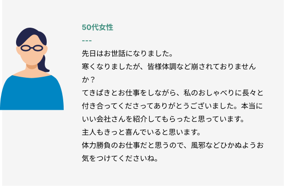 50代女性
先日はお世話になりました。
寒くなりましたが、皆様体調など崩されておりませんか？
てきぱきとお仕事をしながら、私のおしゃべりに長々と付き合ってくださってありがとうございました。本当にいい会社さんを紹介してもらったと思っています。
主人もきっと喜んでいると思います。
体力勝負のお仕事だと思うので、風邪などひかぬようお気をつけてくださいね。